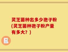 灵芝菌种出多少孢子粉(灵芝菌种孢子粉产量有多大？)