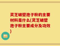 灵芝破壁孢子粉的主要材料是什么(灵芝破壁孢子粉主要成分及功效)