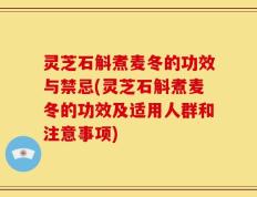 灵芝石斛煮麦冬的功效与禁忌(灵芝石斛煮麦冬的功效及适用人群和注意事项)