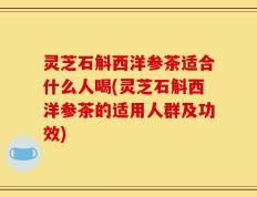 灵芝石斛西洋参茶适合什么人喝(灵芝石斛西洋参茶的适用人群及功效)