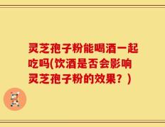 灵芝孢子粉能喝酒一起吃吗(饮酒是否会影响灵芝孢子粉的效果？)