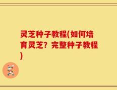 灵芝种子教程(如何培育灵芝？完整种子教程)