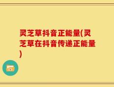 灵芝草抖音正能量(灵芝草在抖音传递正能量)