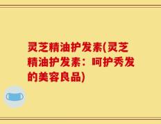 灵芝精油护发素(灵芝精油护发素：呵护秀发的美容良品)