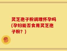 灵芝孢子粉调理怀孕吗(孕妇能否食用灵芝孢子粉？)