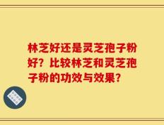 林芝好还是灵芝孢子粉好？比较林芝和灵芝孢子粉的功效与效果？
