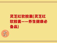 灵芝红软胶囊(灵芝红软胶囊——养生健康必备品)