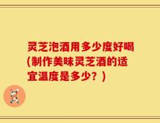 灵芝泡酒用多少度好喝(制作美味灵芝酒的适宜温度是多少？)