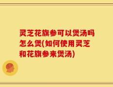 灵芝花旗参可以煲汤吗怎么煲(如何使用灵芝和花旗参来煲汤)