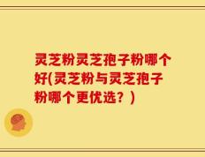 灵芝粉灵芝孢子粉哪个好(灵芝粉与灵芝孢子粉哪个更优选？)