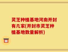 灵芝种植基地河南开封有几家(开封市灵芝种植基地数量解析)