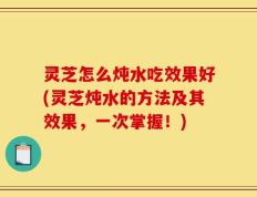 灵芝怎么炖水吃效果好(灵芝炖水的方法及其效果，一次掌握！)