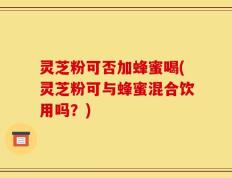 灵芝粉可否加蜂蜜喝(灵芝粉可与蜂蜜混合饮用吗？)