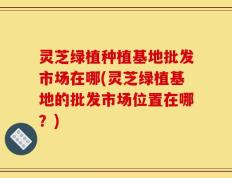 灵芝绿植种植基地批发市场在哪(灵芝绿植基地的批发市场位置在哪？)