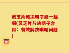 灵芝片和决明子能一起喝(灵芝片与决明子合用：有效解决眼睛问题)