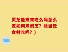 灵芝能煮来吃么吗怎么煮如何煮灵芝？能当做食材吃吗？)