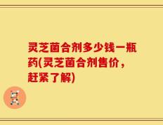 灵芝菌合剂多少钱一瓶药(灵芝菌合剂售价，赶紧了解)