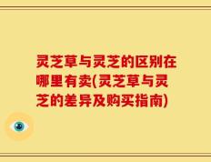 灵芝草与灵芝的区别在哪里有卖(灵芝草与灵芝的差异及购买指南)