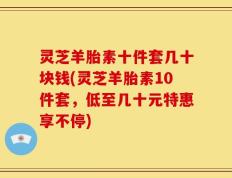 灵芝羊胎素十件套几十块钱(灵芝羊胎素10件套，低至几十元特惠享不停)