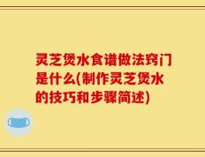 灵芝煲水食谱做法窍门是什么(制作灵芝煲水的技巧和步骤简述)