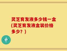 灵芝育发液多少钱一盒(灵芝育发液盒装价格多少？)