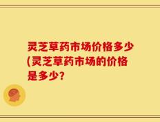 灵芝草药市场价格多少(灵芝草药市场的价格是多少？