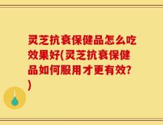 灵芝抗衰保健品怎么吃效果好(灵芝抗衰保健品如何服用才更有效？)