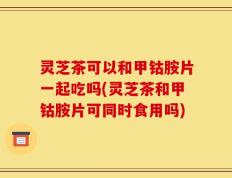 灵芝茶可以和甲钴胺片一起吃吗(灵芝茶和甲钴胺片可同时食用吗)