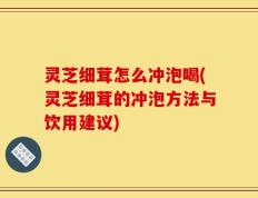 灵芝细茸怎么冲泡喝(灵芝细茸的冲泡方法与饮用建议)