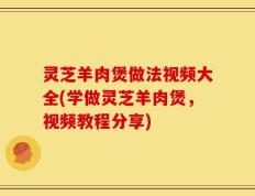 灵芝羊肉煲做法视频大全(学做灵芝羊肉煲，视频教程分享)