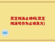 灵芝炖汤止咳吗(灵芝炖汤可作为止咳良方)