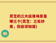 灵芝的三大应用场景是哪三个(灵芝：三处妙用，你应该知道)