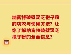 纳富特破壁灵芝孢子粉的功效与使用方法？让你了解纳富特破壁灵芝孢子粉的全面信息？