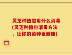 灵芝种植包用什么消毒(灵芝种植包消毒方法，让你的菌种更健康)