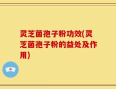 灵芝菌孢子粉功效(灵芝菌孢子粉的益处及作用)