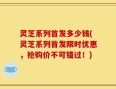 灵芝系列首发多少钱(灵芝系列首发限时优惠，抢购价不可错过！)