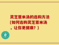 灵芝薏米汤的选购方法(如何选购灵芝薏米汤，让你更健康？)