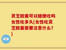 灵芝胶囊可以随便吃吗女性吃多久(女性吃灵芝胶囊需要注意什么？)