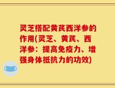 灵芝搭配黄芪西洋参的作用(灵芝、黄芪、西洋参：提高免疫力、增强身体抵抗力的功效)