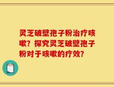 灵芝破壁孢子粉治疗咳嗽？探究灵芝破壁孢子粉对于咳嗽的疗效？