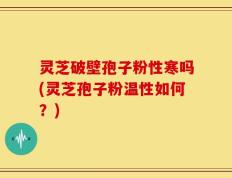 灵芝破壁孢子粉性寒吗(灵芝孢子粉温性如何？)