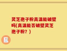 灵芝孢子粉高温能破壁吗(高温能否破壁灵芝孢子粉？)