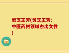 灵芝王芳(灵芝王芳：中医药材领域杰出女性)