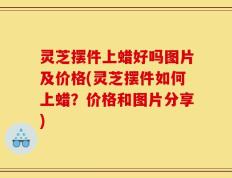 灵芝摆件上蜡好吗图片及价格(灵芝摆件如何上蜡？价格和图片分享)