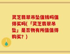 灵芝翡翠吊坠值钱吗值得买吗(「灵芝翡翠吊坠」是否物有所值值得购买？)