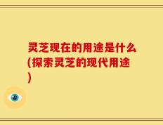 灵芝现在的用途是什么(探索灵芝的现代用途)