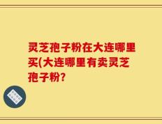灵芝孢子粉在大连哪里买(大连哪里有卖灵芝孢子粉？