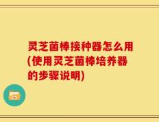 灵芝菌棒接种器怎么用(使用灵芝菌棒培养器的步骤说明)
