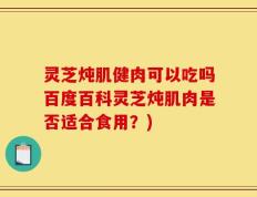 灵芝炖肌健肉可以吃吗百度百科灵芝炖肌肉是否适合食用？)