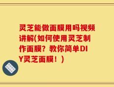 灵芝能做面膜用吗视频讲解(如何使用灵芝制作面膜？教你简单DIY灵芝面膜！)